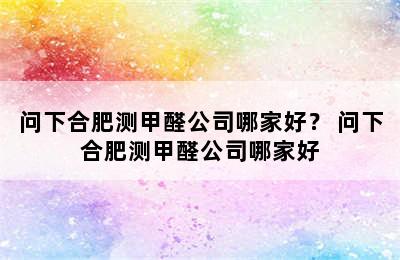 问下合肥测甲醛公司哪家好？ 问下合肥测甲醛公司哪家好